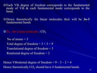 Each Vib degree of freedom corresponds to the fundamental
mode of Vib & each fundamental mode corresponds to the
band.
Hence theoretically for linear molecules their will be 3n-5
fundamental bands
Ex : for Linear molecule : CO2
No of atoms = 3
Total degree of freedom = 3 × 3 = 9
Translational degree of freedom = 3
Rotational degree of freedom = 2
Hence Vibrational degree of freedom = 9 – 3 – 2 = 4
Hence theoretically CO2 should have 4 fundamental bands.
17
 