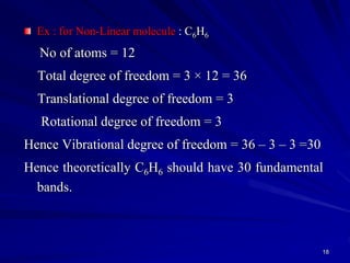 Ex : for Non-Linear molecule : C6H6
No of atoms = 12
Total degree of freedom = 3 × 12 = 36
Translational degree of freedom = 3
Rotational degree of freedom = 3
Hence Vibrational degree of freedom = 36 – 3 – 3 =30
Hence theoretically C6H6 should have 30 fundamental
bands.
18
 