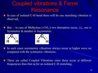 Coupled vibrations & Fermi
Resonance
In case of isolated C-H bond there will be one stretching vibration is
observed,
But… in case of Methylene (-CH2-) two absorption occur, i.e., one is
Symmetric & another is Asymmetric.
In such cases asymmetric vibrations always occur at higher wave no
compared with the symmetric vibrations.
These are called Coupled Vibrations since these occur at different
frequencies than that rq for an isolated C-H stretching.
20
 