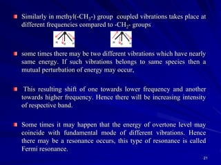 Similarly in methyl(-CH3-) group coupled vibrations takes place at
different frequencies compared to -CH2- groups
some times there may be two different vibrations which have nearly
same energy. If such vibrations belongs to same species then a
mutual perturbation of energy may occur,
This resulting shift of one towards lower frequency and another
towards higher frequency. Hence there will be increasing intensity
of respective band.
Some times it may happen that the energy of overtone level may
coincide with fundamental mode of different vibrations. Hence
there may be a resonance occurs, this type of resonance is called
Fermi resonance.
21
 
