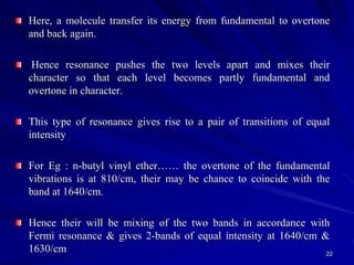 Here, a molecule transfer its energy from fundamental to overtone
and back again.
Hence resonance pushes the two levels apart and mixes their
character so that each level becomes partly fundamental and
overtone in character.
This type of resonance gives rise to a pair of transitions of equal
intensity
For Eg : n-butyl vinyl ether…… the overtone of the fundamental
vibrations is at 810/cm, their may be chance to coincide with the
band at 1640/cm.
Hence their will be mixing of the two bands in accordance with
Fermi resonance & gives 2-bands of equal intensity at 1640/cm &
1630/cm 22
 