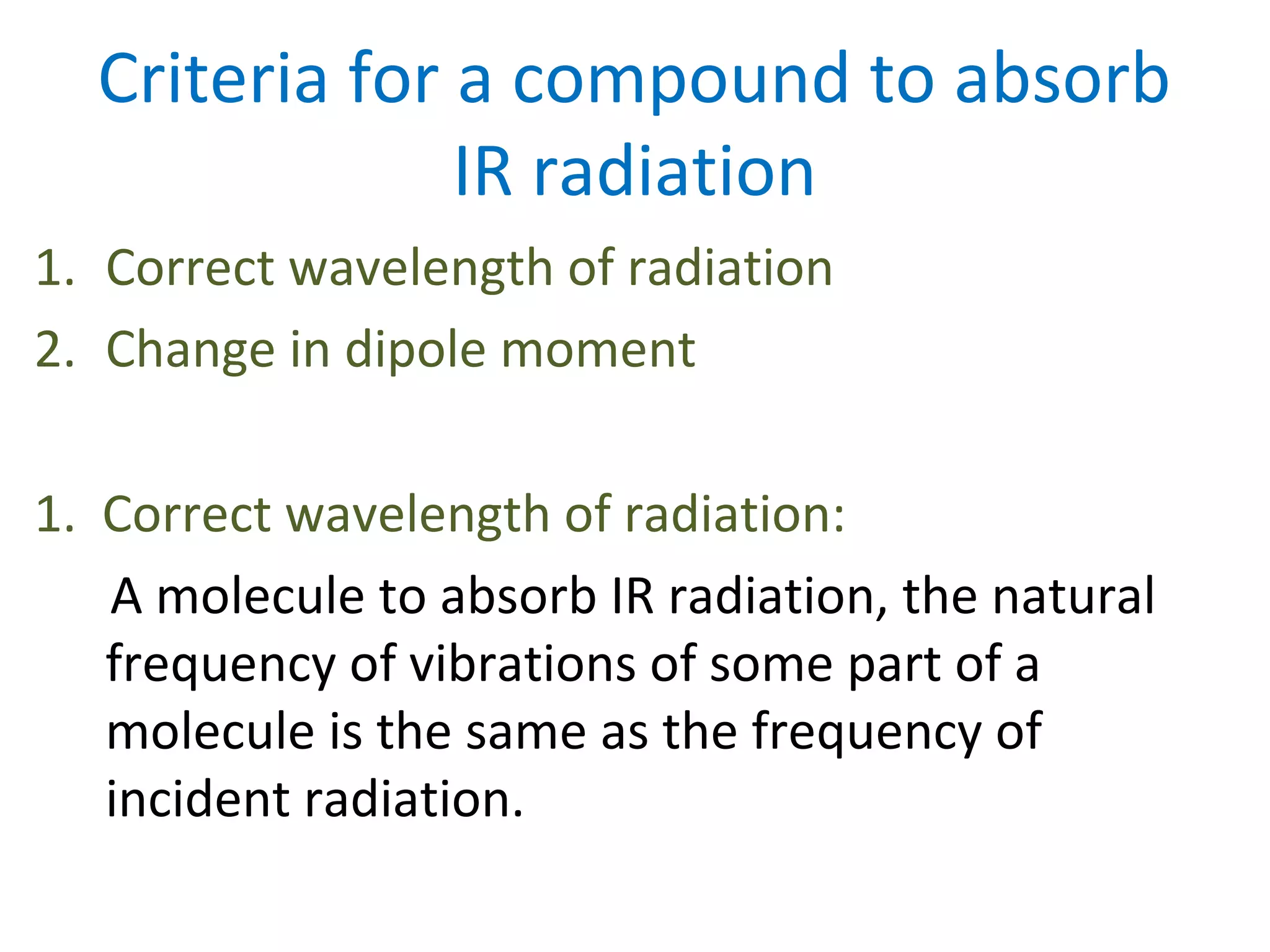 Criteria for a compound to absorb
IR radiation
1. Correct wavelength of radiation
2. Change in dipole moment
1. Correct wavelength of radiation:
A molecule to absorb IR radiation, the natural
frequency of vibrations of some part of a
molecule is the same as the frequency of
incident radiation.
 