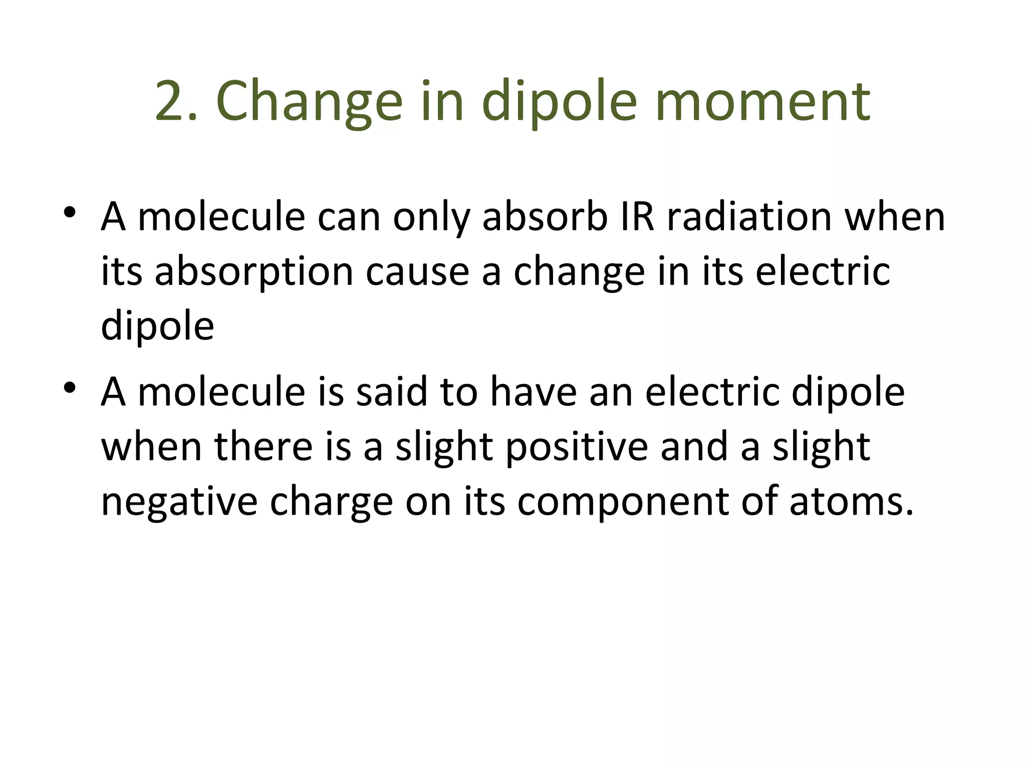 2. Change in dipole moment
• A molecule can only absorb IR radiation when
its absorption cause a change in its electric
dipole
• A molecule is said to have an electric dipole
when there is a slight positive and a slight
negative charge on its component of atoms.
 