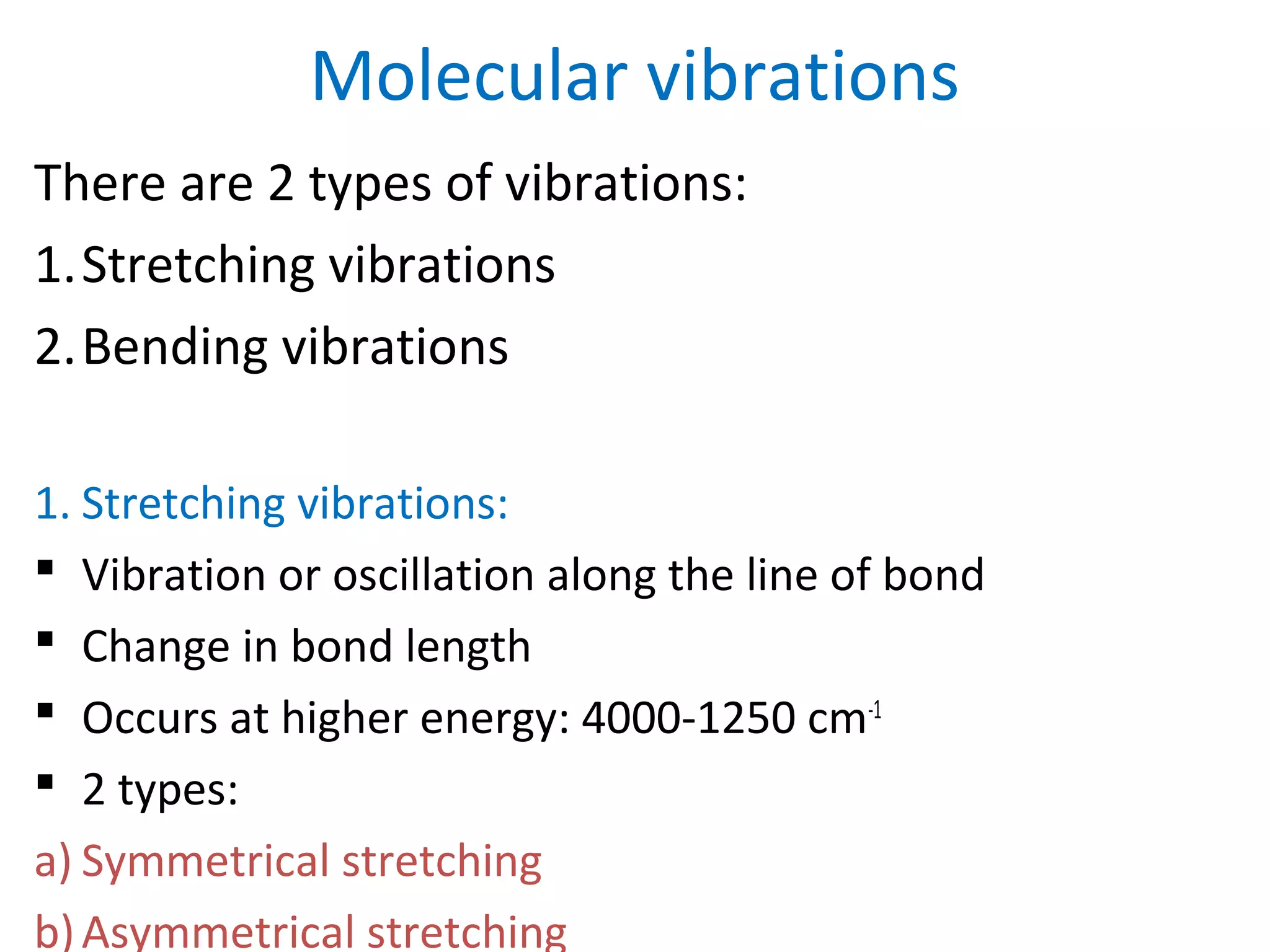 Molecular vibrations
There are 2 types of vibrations:
1.Stretching vibrations
2.Bending vibrations
1. Stretching vibrations:
 Vibration or oscillation along the line of bond
 Change in bond length
 Occurs at higher energy: 4000-1250 cm-1
 2 types:
a) Symmetrical stretching
b)Asymmetrical stretching
 