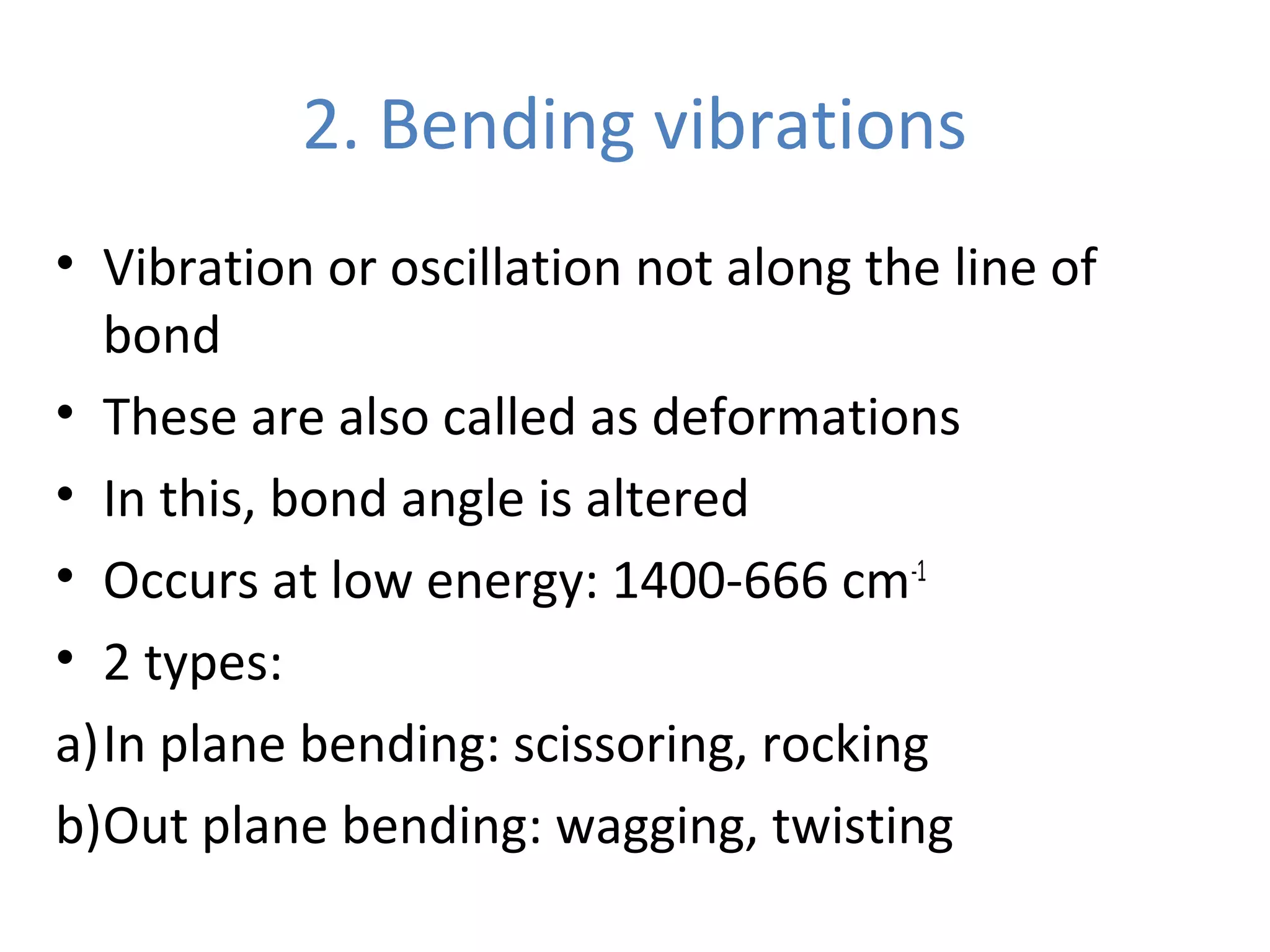 2. Bending vibrations
• Vibration or oscillation not along the line of
bond
• These are also called as deformations
• In this, bond angle is altered
• Occurs at low energy: 1400-666 cm-1
• 2 types:
a)In plane bending: scissoring, rocking
b)Out plane bending: wagging, twisting
 