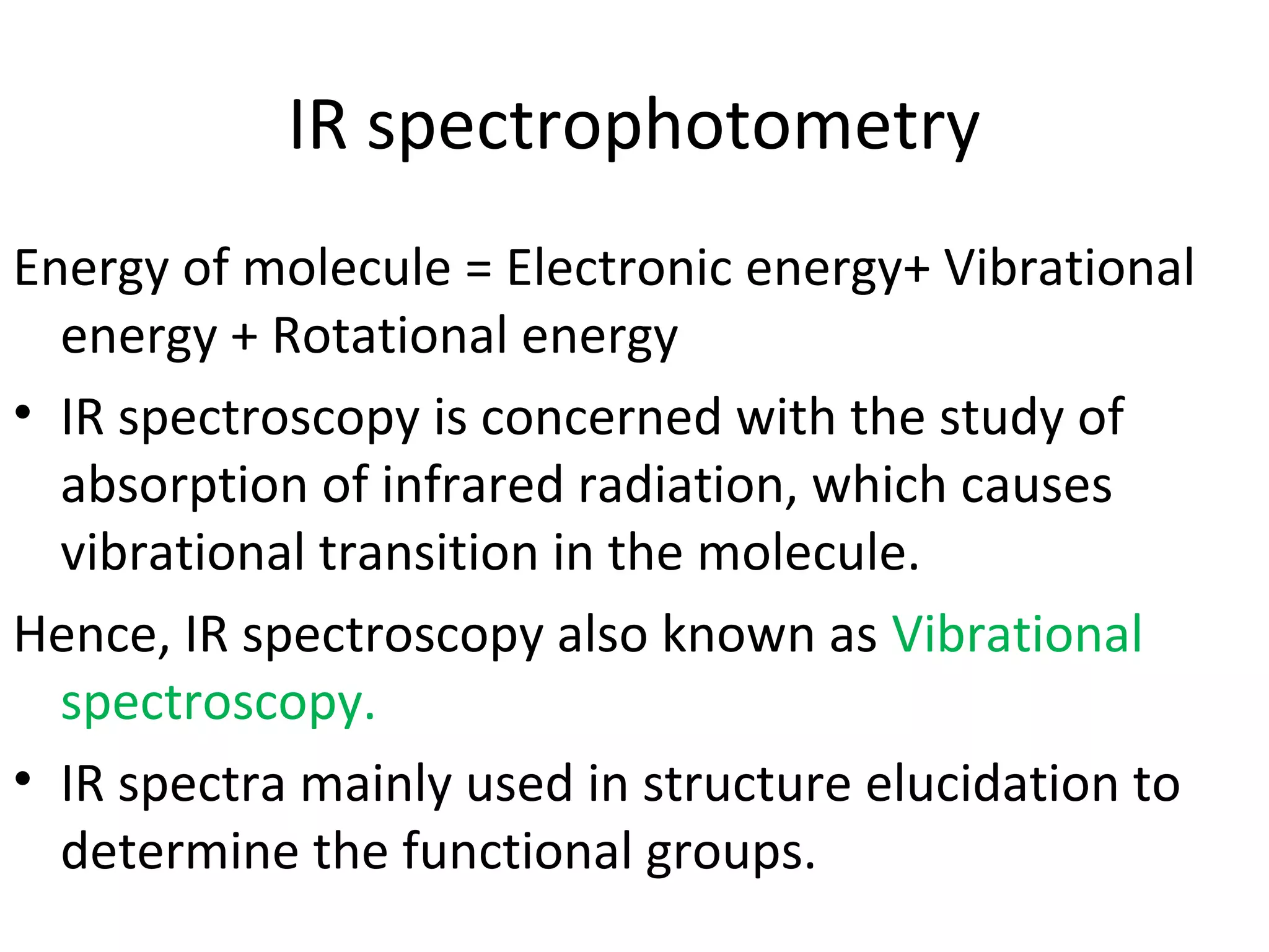 IR spectrophotometry
Energy of molecule = Electronic energy+ Vibrational
energy + Rotational energy
• IR spectroscopy is concerned with the study of
absorption of infrared radiation, which causes
vibrational transition in the molecule.
Hence, IR spectroscopy also known as Vibrational
spectroscopy.
• IR spectra mainly used in structure elucidation to
determine the functional groups.
 