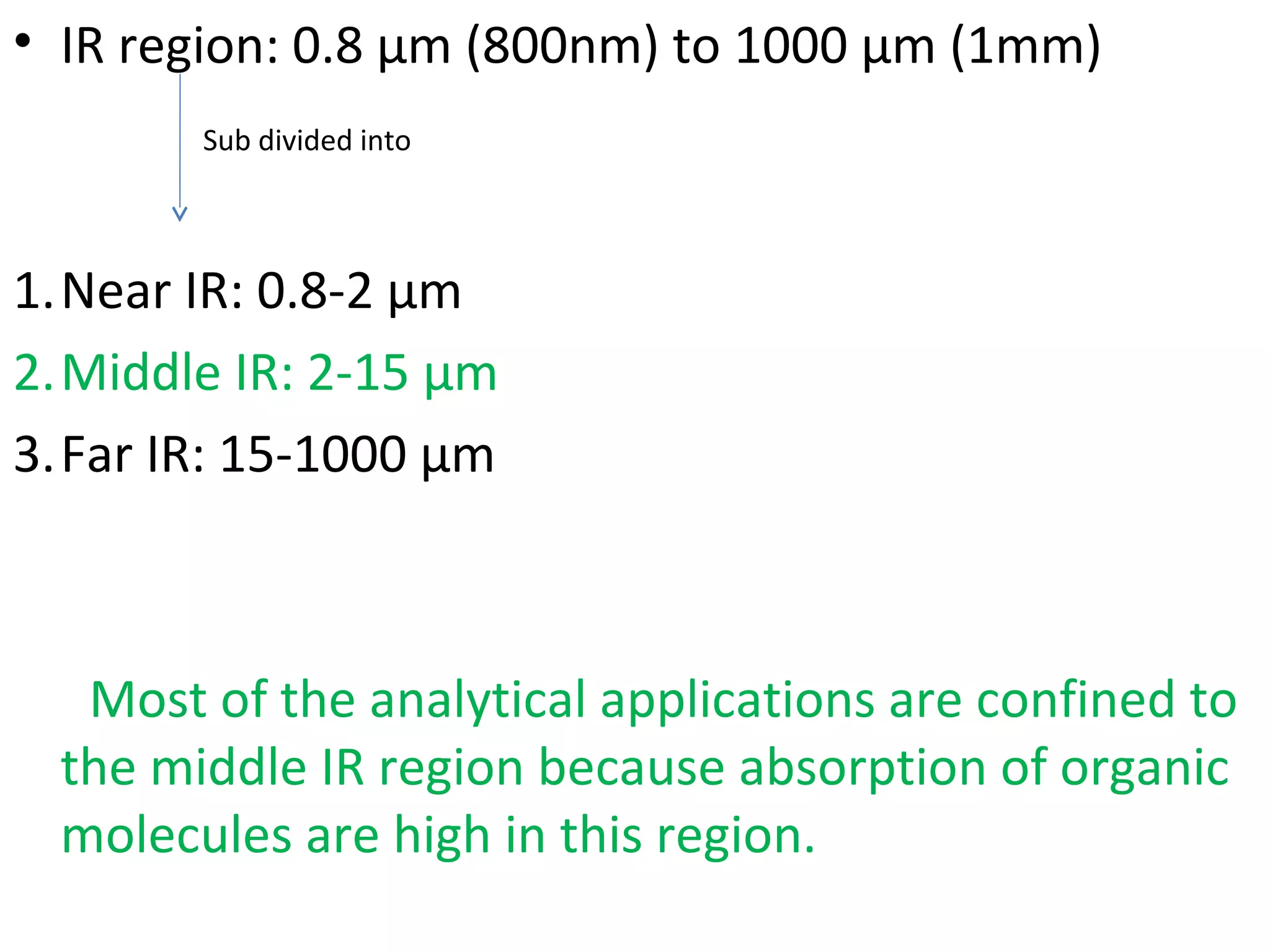 • IR region: 0.8 µm (800nm) to 1000 µm (1mm)
1.Near IR: 0.8-2 µm
2.Middle IR: 2-15 µm
3.Far IR: 15-1000 µm
Most of the analytical applications are confined to
the middle IR region because absorption of organic
molecules are high in this region.
Sub divided into
 