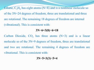 Ethane, C2H6 has eight atoms (N=8) and is a nonlinear molecule so
of the 3N=24 degrees of freedom, three are translational and three
are rotational. The remaining 18 degrees of freedom are internal
(vibrational). This is consistent with:
3N−6=3(8)−6=18
Carbon Dioxide, CO2 has three atoms (N=3) and is a linear
molecule so of the 3N=9 degrees of freedom, three are translational
and two are rotational. The remaining 4 degrees of freedom are
vibrational. This is consistent with:
3N−5=3(3)−5=4
 
