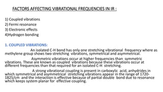 FACTORS AFFECTING VIBRATIONAL FREQUENCIES IN IR :
1) Coupled vibrations
2) Fermi resonance
3) Electronic effects
4)Hydrogen bonding
1. COUPLED VIBRATIONS:
An isolated C-H bond has only one stretching vibrational frequency where as
methylene group shows two stretching vibrations, symmetrical and asymmetrical.
Asymmetric vibrations occur at higher frequencies than symmetric
vibrations. These are known as coupled vibrations because these vibrations occur at
different frequencies than that required for an isolated C-H stretching.
A strong vibrational coupling is present in carboxylic acid, anhydrides in
which symmetrical and asymmetrical stretching vibrations appear in the range of 1720-
1825/cm and the interaction is effective because of partial double bond due to resonance
which keeps system planar for effective coupling.
 