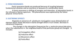 2. FERMI RESONANCE:
Fermi resonance bands are produced because of coupling between
fundamental vibration and an overtone or because of a combination band.
A Fermi resonance is shifting of energies and intensities of absorption bands in
the infrared or Raman spectrum. The phenomenon was explained by the Italian
physicist Emico Fermi.
3. ELECTRONIC EFFEECT:
Depends on presence of substituent. Conjugation cause delocalization of
electron which shows decrease in bond strength which in turn shows decrease in
vibrational frequency.
The changes in the absorption frequencies for a particular group take place
when the substituents in the neighbourhood of that particular group are changed . It
includes:
(a) Conjugation effect
(b) Inductive effect
(c) Mesomeric effect
(d) Field effect
 