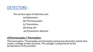 DETECTORS :
The various types of detectors are:
(a) Bolometers
(b) Thermocouples
(c) Thermistors
(d) Golay cell
(e) Pyroelectric detector
a)Thermocouples / Thermopiles:
Thermocouples / Thermopiles are formed by joining two dissimilar metals that
create a voltage at their junction. This voltage is proportional to the
temperature of the junction.
 