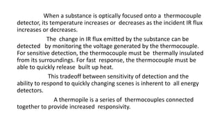When a substance is optically focused onto a thermocouple
detector, its temperature increases or decreases as the incident IR flux
increases or decreases.
The change in IR flux emitted by the substance can be
detected by monitoring the voltage generated by the thermocouple.
For sensitive detection, the thermocouple must be thermally insulated
from its surroundings. For fast response, the thermocouple must be
able to quickly release built up heat.
This tradeoff between sensitivity of detection and the
ability to respond to quickly changing scenes is inherent to all energy
detectors.
A thermopile is a series of thermocouples connected
together to provide increased responsivity.
 