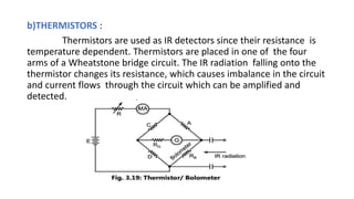 b)THERMISTORS :
Thermistors are used as IR detectors since their resistance is
temperature dependent. Thermistors are placed in one of the four
arms of a Wheatstone bridge circuit. The IR radiation falling onto the
thermistor changes its resistance, which causes imbalance in the circuit
and current flows through the circuit which can be amplified and
detected.
 