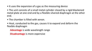 • It uses the expansion of a gas as the measuring device
• The unit consists of a small metal cylinder closed by a rigid blackened
metal plate at one end and by a flexible silvered diaphragm at the other
end.
• The chamber is filled with xenon.
• Heat, conducted to the gas, causes it to expand and deform the
flexible diaphragm
Advantage is wide wavelength range
Disadvantage is more expensive
 