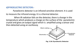 d)PYROELECTRIC DETECTOR:-
Pyroelectric detector is an infrared sensitive element. It is used
to measure the infrared energy. It is a thermal detector.
When IR radiation falls on the detector, there is change in the
temperature which produces a charge on the surface of the pyroelectric
crystal and gives an output signal which is amplified using a sensor and
then detected using an oscilloscope.
 