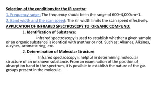 Selection of the conditions for the IR spectra:
1. Frequency range: The frequency should be in the range of 600–4,000cm−1.
2. Band width and the scan speed: The slit width limits the scan speed effectively.
APPLICATION OF INFRARED SPECTROSCOPY TO ORGANIC COMPUND:
1. Identification of Substance:
Infrared spectroscopy is used to establish whether a given sample
or an organic substance is identical with another or not. Such as; Alkanes, Alkenes,
Alkynes, Aromatic ring, etc.
2. Determination of Molecular Structure:
Infrared spectroscopy is helpful in determining molecular
structure of an unknown substance. From an examination of the position of
absorption band in the spectrum, it is possible to establish the nature of the gas
groups present in the molecule.
 