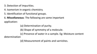 3. Detection of impurities.
4. Isomerism in organic chemistry.
5. Identification of functional groups.
6. Miscellaneous: The following are some important
application:
(a) Determination of purity.
(b) Shape of symmetry of a molecule.
(c) Presence of water in a sample. Eg: Moisture content
determination
(d) Measurement of paints and varnishes.
 