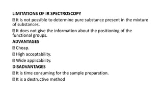 LIMITATIONS OF IR SPECTROSCOPY
It is not possible to determine pure substance present in the mixture
of substances.
It does not give the information about the positioning of the
functional groups.
ADVANTAGES
Cheap.
High acceptability.
Wide applicability.
DISADVANTAGES
It is time consuming for the sample preparation.
It is a destructive method
 