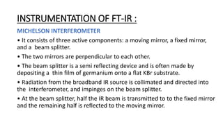 INSTRUMENTATION OF FT-IR :
MICHELSON INTERFEROMETER
• It consists of three active components: a moving mirror, a fixed mirror,
and a beam splitter.
• The two mirrors are perpendicular to each other.
• The beam splitter is a semi reflecting device and is often made by
depositing a thin film of germanium onto a flat KBr substrate.
• Radiation from the broadband IR source is collimated and directed into
the interferometer, and impinges on the beam splitter.
• At the beam splitter, half the IR beam is transmitted to to the fixed mirror
and the remaining half is reflected to the moving mirror.
 