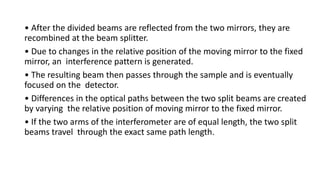 • After the divided beams are reflected from the two mirrors, they are
recombined at the beam splitter.
• Due to changes in the relative position of the moving mirror to the fixed
mirror, an interference pattern is generated.
• The resulting beam then passes through the sample and is eventually
focused on the detector.
• Differences in the optical paths between the two split beams are created
by varying the relative position of moving mirror to the fixed mirror.
• If the two arms of the interferometer are of equal length, the two split
beams travel through the exact same path length.
 