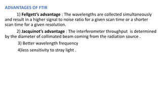 ADVANTAGES OF FTIR
1) Fellgett’s advantage : The wavelengths are collected simultaneously
and result in a higher signal to noise ratio for a given scan time or a shorter
scan time for a given resolution.
2) Jacquinot’s advantage : The interferometer throughput is determined
by the diameter of collimated beam coming from the radiation source .
3) Better wavelength frequency
4)less sensitivity to stray light .
 