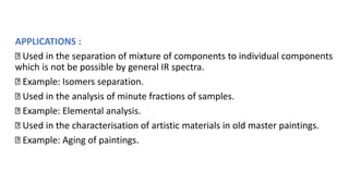 APPLICATIONS :
Used in the separation of mixture of components to individual components
which is not be possible by general IR spectra.
Example: Isomers separation.
Used in the analysis of minute fractions of samples.
Example: Elemental analysis.
Used in the characterisation of artistic materials in old master paintings.
Example: Aging of paintings.
 