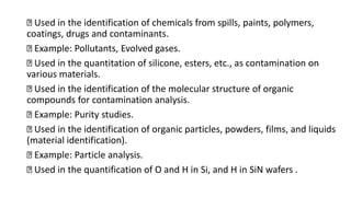 Used in the identification of chemicals from spills, paints, polymers,
coatings, drugs and contaminants.
Example: Pollutants, Evolved gases.
Used in the quantitation of silicone, esters, etc., as contamination on
various materials.
Used in the identification of the molecular structure of organic
compounds for contamination analysis.
Example: Purity studies.
Used in the identification of organic particles, powders, films, and liquids
(material identification).
Example: Particle analysis.
Used in the quantification of O and H in Si, and H in SiN wafers .
 
