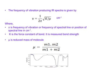 • The frequency of vibration producing IR spectra is given by
cm-1
Where,
• ʋ is frequency of vibration or frequency of spectral line or position of
spectral line in cm-1.
• K is the force constant of bond. It is measured bond strength
• μ is reduced mass of molecule
 