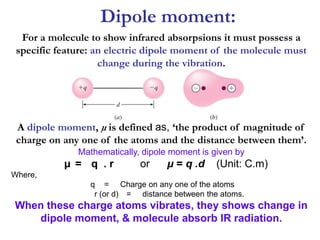 Dipole moment:
For a molecule to show infrared absorpsions it must possess a
specific feature: an electric dipole moment of the molecule must
change during the vibration.
A dipole moment, µ is defined as, ‘the product of magnitude of
charge on any one of the atoms and the distance between them’.
Mathematically, dipole moment is given by
µ = q . r or µ = q .d (Unit: C.m)
Where,
q = Charge on any one of the atoms
r (or d) = distance between the atoms.
When these charge atoms vibrates, they shows change in
dipole moment, & molecule absorb IR radiation.
 