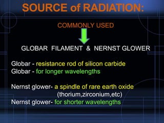 SOURCE of RADIATION:
•COMMONLY USED
•
•GLOBAR FILAMENT & NERNST GLOWER
Globar - resistance rod of silicon carbide
Globar - for longer wavelengths
Nernst glower- a spindle of rare earth oxide
(thorium,zirconium,etc)
Nernst glower- for shorter wavelengths
 