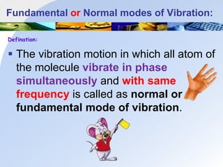 Fundamental or Normal modes of Vibration:
Defination:
 The vibration motion in which all atom of
the molecule vibrate in phase
simultaneously and with same
frequency is called as normal or
fundamental mode of vibration.
 