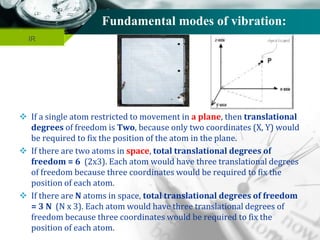 Company name
Fundamental modes of vibration:
 If a single atom restricted to movement in a plane, then translational
degrees of freedom is Two, because only two coordinates (X, Y) would
be required to fix the position of the atom in the plane.
 If there are two atoms in space, total translational degrees of
freedom = 6 (2x3). Each atom would have three translational degrees
of freedom because three coordinates would be required to fix the
position of each atom.
 If there are N atoms in space, total translational degrees of freedom
= 3 N (N x 3). Each atom would have three translational degrees of
freedom because three coordinates would be required to fix the
position of each atom.
IR
 