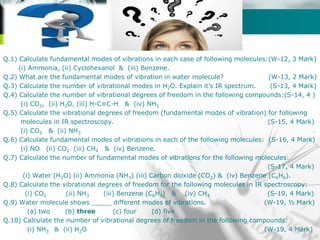 Company name
Q.1) Calculate fundamental modes of vibrations in each case of following molecules:(W-12, 3 Mark)
(i) Ammonia, (ii) Cyclohexanol & (iii) Benzene.
Q.2) What are the fundamental modes of vibration in water molecule? (W-13, 2 Mark)
Q.3) Calculate the number of vibrational modes in H2O. Explain it’s IR spectrum. (S-13, 4 Mark)
Q.4) Calculate the number of vibrational degrees of freedom in the following compounds:(S-14, 4 )
(i) CO2, (ii) H2O, (iii) H-C≡C-H & (iv) NH3
Q.5) Calculate the vibrational degrees of freedom (fundamental modes of vibration) for following
molecules in IR spectroscopy. (S-15, 4 Mark)
(i) CO2 & (ii) NH3
Q.6) Calculate fundamental modes of vibrations in each of the following molecules: (S-16, 4 Mark)
(i) NO (ii) CO2 (iii) CH4 & (iv) Benzene.
Q.7) Calculate the number of fundamental modes of vibrations for the following molecules:
(S-17, 4 Mark)
(i) Water (H2O) (ii) Ammonia (NH3) (iii) Carbon dioxide (CO2) & (iv) Benzene (C6H6).
Q.8) Calculate the vibrational degrees of freedom for the following molecules in IR spectroscopy:
(i) CO2 (ii) NH3 (iii) Benzene (C6H6) & (iv) CH4 (S-19, 4 Mark)
Q.9) Water molecule shows _____ different modes of vibrations. (W-19, ½ Mark)
(a) two (b) three (c) four (d) five
Q.10) Calculate the number of vibrational degrees of freedom in the following compounds:
(i) NH3 & (ii) H2O (W-19, 4 Mark)
 