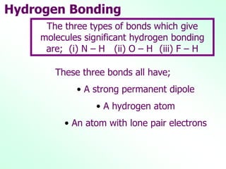 Hydrogen Bonding
These three bonds all have;
• A strong permanent dipole
• A hydrogen atom
• An atom with lone pair electrons
The three types of bonds which give
molecules significant hydrogen bonding
are; (i) N – H (ii) O – H (iii) F – H
 
