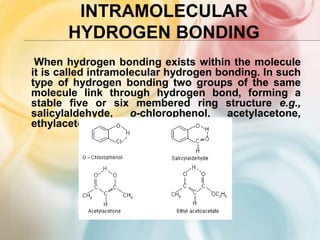 INTRAMOLECULAR
HYDROGEN BONDING
When hydrogen bonding exists within the molecule
it is called intramolecular hydrogen bonding. In such
type of hydrogen bonding two groups of the same
molecule link through hydrogen bond, forming a
stable five or six membered ring structure e.g.,
salicylaldehyde, o-chlorophenol, acetylacetone,
ethylacetoacetate etc.
 
