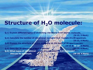 Company
LOGO
Structure of H2O molecule:
Q.1) Explain different types of stretching vibrations in tri-atomic molecule.
(S-13, 3 Mark)
Q.2) Calculate the number of vibrational modes in H2O. Explain it’s IR spectrum.
(S-13, 4 Mark)
Q.3) Explain the structure of water molecule on the basis of IR spectroscopy.
(S-15 & W-19, 4 Mark)
Q.4) Describe IR spectrum of H2O molecule. (W-15, 4 Mark)
Q.5) What tupes of vibrational modes are expected in H2O molecule?
Discuss its spectrum. (W-18, 4 Mark)
 