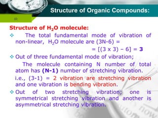 Company name
Structure of Organic Compounds:
Structure of H2O molecule:
 The total fundamental mode of vibration of
non-linear, H2O molecule are (3N-6) =
= [(3 x 3) – 6] = 3
 Out of three fundamental mode of vibration;
The molecule containing N number of total
atom has (N-1) number of stretching vibration.
i.e., (3-1) = 2 vibration are stretching vibration
and one vibration is bending vibration.
 Out of two stretching vibration; one is
symmetrical stretching vibration and another is
asymmetrical stretching vibration.
IR
 