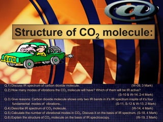 LOGOwww.themegallery.com
Structure of CO2 molecule:
Q.1) Discuss IR spectrum of carbon dioxide molecule. (W-09, 3 Mark)
Q.2) How many modes of vibrations the CO2 molecule will have? Which of them will be IR active?
(S-10 & W-14, 2-4 Mark)
Q.3) Give reasons: Carbon dioxide molecule shows only two IR bands in it’s IR spectrum inspite of it’s four
fundamental modes of vibrations.. (S-11, S-12 & W-13, 2 Mark)
Q.4) Describe IR spectrum of CO2 molecule. (W-14, 4 Mark)
Q.5) Calculate the number of vibrational modes in CO2. Discuss it on the basis of IR spectrum. (S-18, 4 Mark)
Q.6) Explain the structure of CO2 molecule on the basis of IR spectroscopy. (W-19, 2 Mark)
 