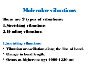 Molecularvibrations
There are 2 types of vibrations:
1.Stretching vibrations
2.Bending vibrations
1.Stretching vibrations:
 Vibration oroscillation along the line of bond.
 Change in bond length.
 Occurs at higherenergy: 4000-1250 cm-1
 