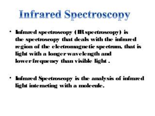 • Infrared spectroscopy (IRspectroscopy) is
the spectroscopy that deals with the infrared
region of the electromagnetic spectrum, that is
light with a longer wavelength and
lower frequency than visible light .
• Infrared Spectroscopy is the analysis of infrared
light interacting with a molecule.
 