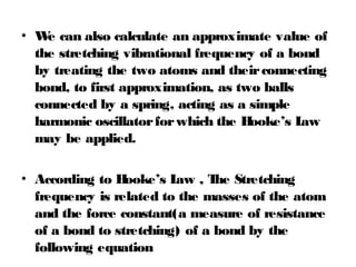• We can also calculate an approximate value of
the stretching vibrational frequency of a bond
by treating the two atoms and theirconnecting
bond, to first approximation, as two balls
connected by a spring, acting as a simple
harmonic oscillatorforwhich the Hooke’s Law
may be applied.
• According to Hooke’s Law , The Stretching
frequency is related to the masses of the atom
and the force constant(a measure of resistance
of a bond to stretching) of a bond by the
following equation
 