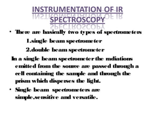 • There are basically two types of spectrometers
1.single beam spectrometer
2.double beam spectrometer
In a single beam spectrometerthe radiations
emitted from the source are passed through a
cell containing the sample and through the
prism which disperses the light.
• Single beam spectrometers are
simple,sensitive and versatile.
 