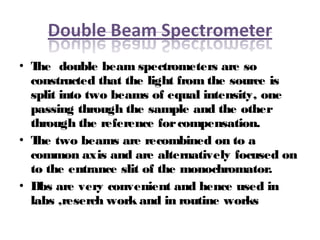 • The double beam spectrometers are so
constructed that the light from the source is
split into two beams of equal intensity, one
passing through the sample and the other
through the reference forcompensation.
• The two beams are recombined on to a
common axis and are alternatively focused on
to the entrance slit of the monochromator.
• Dbs are very convenient and hence used in
labs ,reserch work and in routine works
 