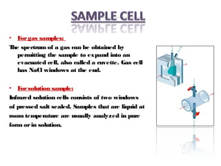 • Forgas samples:
The spectrum of a gas can be obtained by
permitting the sample to expand into an
evacuated cell, also called a cuvette. Gas cell
has NaCl windows at the end.
• Forsolution sample:
Infrared solution cells consists of two windows
of pressed salt sealed. Samples that are liquid at
room temperature are usually analyzed in pure
form orin solution.
 