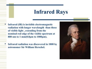 Infrared Rays
 Infrared (IR) is invisible electromagnetic
radiation with longer wavelength than those
of visible light , extending from the
nominal red edge of the visible spectrum at
800 nm to 1 mm(0.8μm to 1000μm).
 Infrared radiation was discovered in 1800 by
astronomer Sir William Herschel.
 