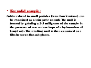 • Forsolid sample:
Solids reduced to small particles (less than 2 micron) can
be examined as a thin paste ormull. The mull is
formed by grinding a 2-5 milligrams of the sample in
the presence of one ortwo drops of a hydrocarbon oil
(nujol oil). The resulting mull is then examined as a
film between flat salt plates.
 