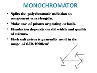 MONOCHROMATOR
• Splits the polychromatic radiation to
component wavelengths.
• Make use of prisms orgrating orboth.
• Resolution depends on slit width and quality
of mirrors.
• Rock salt prism is generally used in the
range of 650-4000cm-1
 