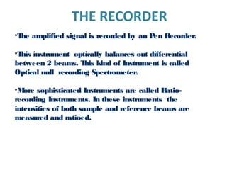 THE RECORDER
•The amplified signal is recorded by an Pen Recorder.
•This instrument optically balances out differential
between 2 beams. This kind of Instrument is called
Optical null recording Spectrometer.
•More sophisticated Instruments are called Ratio-
recording Instruments. In these instruments the
intensities of both sample and reference beams are
measured and ratioed.
 