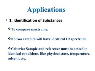 • 1. Identification of Substances1. Identification of Substances
To compare spectrums.
No two samples will have identical IR spectrum.
Criteria: Sample and reference must be tested in
identical conditions, like physical state, temperature,
solvent, etc.
 