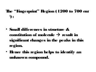 The “Fingerprint” Region (1200 to 700 cm-
1
) :
• Small differences in structure &
constitution of molecule  result in
significant changes in the peaks in this
region.
• Hence this region helps to identify an
unknown compound.
 